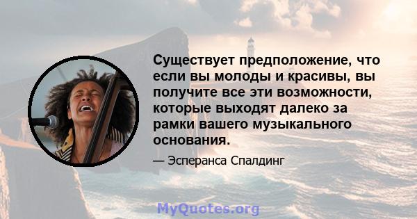 Существует предположение, что если вы молоды и красивы, вы получите все эти возможности, которые выходят далеко за рамки вашего музыкального основания.