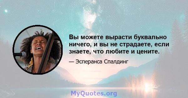 Вы можете вырасти буквально ничего, и вы не страдаете, если знаете, что любите и цените.