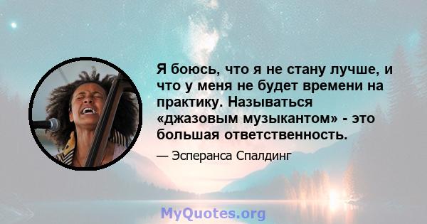 Я боюсь, что я не стану лучше, и что у меня не будет времени на практику. Называться «джазовым музыкантом» - это большая ответственность.