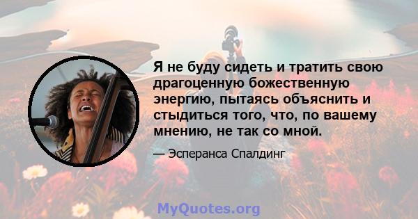 Я не буду сидеть и тратить свою драгоценную божественную энергию, пытаясь объяснить и стыдиться того, что, по вашему мнению, не так со мной.