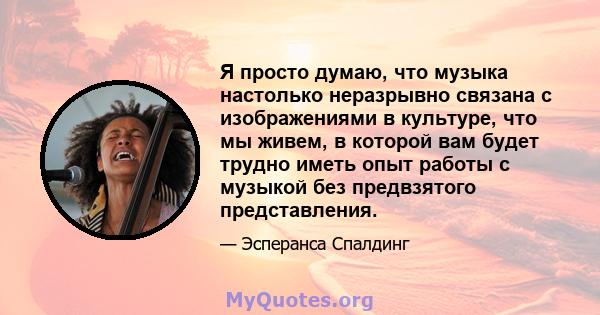 Я просто думаю, что музыка настолько неразрывно связана с изображениями в культуре, что мы живем, в которой вам будет трудно иметь опыт работы с музыкой без предвзятого представления.