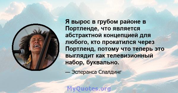 Я вырос в грубом районе в Портленде, что является абстрактной концепцией для любого, кто прокатился через Портленд, потому что теперь это выглядит как телевизионный набор, буквально.