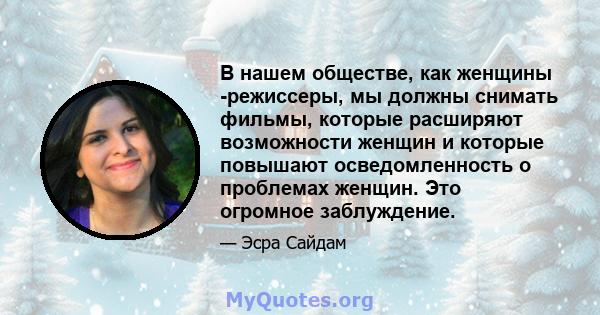 В нашем обществе, как женщины -режиссеры, мы должны снимать фильмы, которые расширяют возможности женщин и которые повышают осведомленность о проблемах женщин. Это огромное заблуждение.