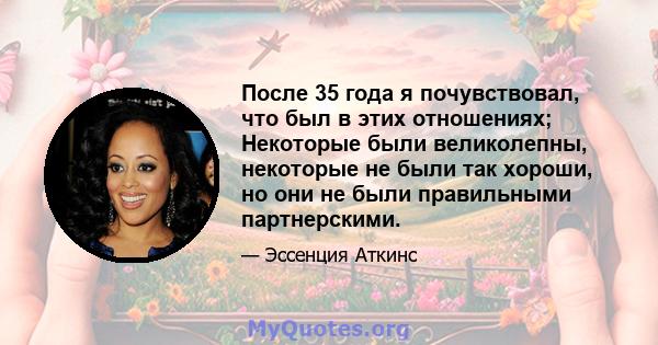 После 35 года я почувствовал, что был в этих отношениях; Некоторые были великолепны, некоторые не были так хороши, но они не были правильными партнерскими.