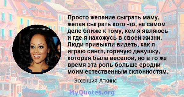 Просто желание сыграть маму, желая сыграть кого -то, на самом деле ближе к тому, кем я являюсь и где я нахожусь в своей жизни. Люди привыкли видеть, как я играю сингл, горячую девушку, которая была веселой, но в то же