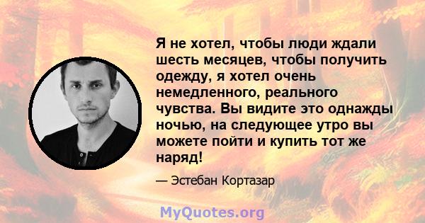 Я не хотел, чтобы люди ждали шесть месяцев, чтобы получить одежду, я хотел очень немедленного, реального чувства. Вы видите это однажды ночью, на следующее утро вы можете пойти и купить тот же наряд!