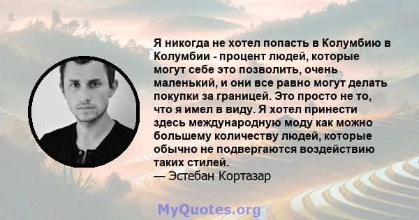 Я никогда не хотел попасть в Колумбию в Колумбии - процент людей, которые могут себе это позволить, очень маленький, и они все равно могут делать покупки за границей. Это просто не то, что я имел в виду. Я хотел