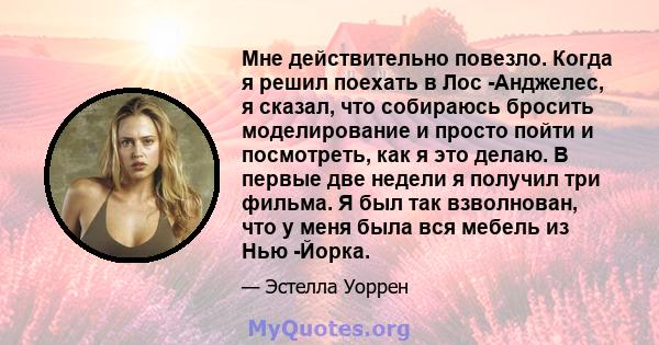 Мне действительно повезло. Когда я решил поехать в Лос -Анджелес, я сказал, что собираюсь бросить моделирование и просто пойти и посмотреть, как я это делаю. В первые две недели я получил три фильма. Я был так