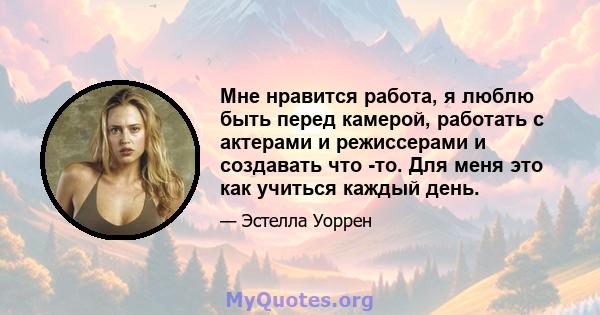 Мне нравится работа, я люблю быть перед камерой, работать с актерами и режиссерами и создавать что -то. Для меня это как учиться каждый день.