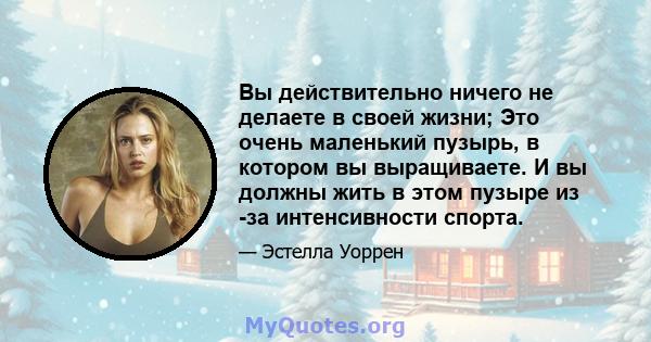 Вы действительно ничего не делаете в своей жизни; Это очень маленький пузырь, в котором вы выращиваете. И вы должны жить в этом пузыре из -за интенсивности спорта.