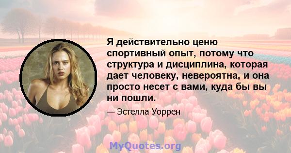 Я действительно ценю спортивный опыт, потому что структура и дисциплина, которая дает человеку, невероятна, и она просто несет с вами, куда бы вы ни пошли.