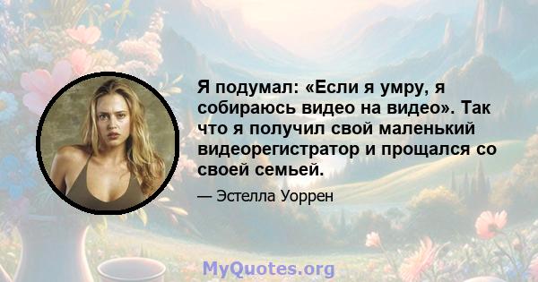 Я подумал: «Если я умру, я собираюсь видео на видео». Так что я получил свой маленький видеорегистратор и прощался со своей семьей.