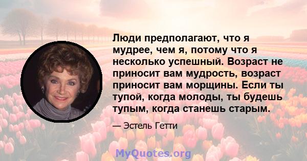 Люди предполагают, что я мудрее, чем я, потому что я несколько успешный. Возраст не приносит вам мудрость, возраст приносит вам морщины. Если ты тупой, когда молоды, ты будешь тупым, когда станешь старым.