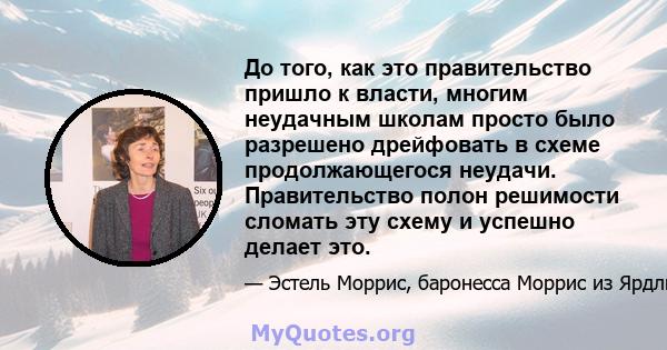 До того, как это правительство пришло к власти, многим неудачным школам просто было разрешено дрейфовать в схеме продолжающегося неудачи. Правительство полон решимости сломать эту схему и успешно делает это.