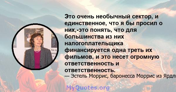 Это очень необычный сектор, и единственное, что я бы просил о них,-это понять, что для большинства из них налогоплательщика финансируется одна треть их фильмов, и это несет огромную ответственность и ответственность.