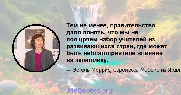 Тем не менее, правительство дало понять, что мы не поощряем набор учителей из развивающихся стран, где может быть неблагоприятное влияние на экономику.