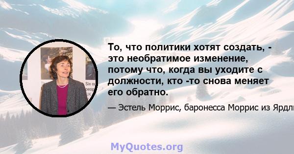 То, что политики хотят создать, - это необратимое изменение, потому что, когда вы уходите с должности, кто -то снова меняет его обратно.