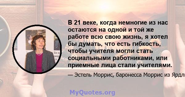 В 21 веке, когда немногие из нас остаются на одной и той же работе всю свою жизнь, я хотел бы думать, что есть гибкость, чтобы учителя могли стать социальными работниками, или приемные лица стали учителями.