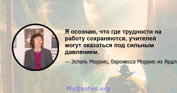 Я осознаю, что где трудности на работу сохраняются, учителей могут оказаться под сильным давлением.