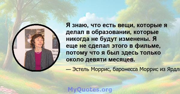 Я знаю, что есть вещи, которые я делал в образовании, которые никогда не будут изменены. Я еще не сделал этого в фильме, потому что я был здесь только около девяти месяцев.