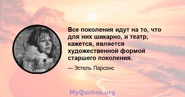 Все поколения идут на то, что для них шикарно, и театр, кажется, является художественной формой старшего поколения.