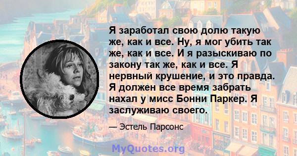 Я заработал свою долю такую ​​же, как и все. Ну, я мог убить так же, как и все. И я разыскиваю по закону так же, как и все. Я нервный крушение, и это правда. Я должен все время забрать нахал у мисс Бонни Паркер. Я