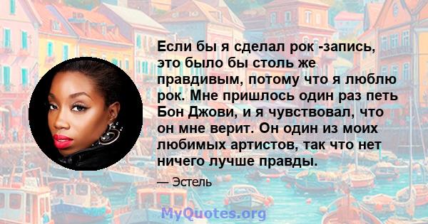 Если бы я сделал рок -запись, это было бы столь же правдивым, потому что я люблю рок. Мне пришлось один раз петь Бон Джови, и я чувствовал, что он мне верит. Он один из моих любимых артистов, так что нет ничего лучше