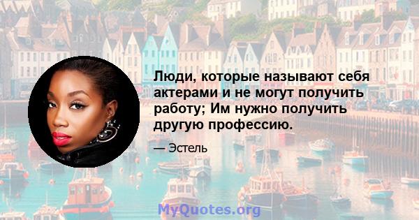 Люди, которые называют себя актерами и не могут получить работу; Им нужно получить другую профессию.