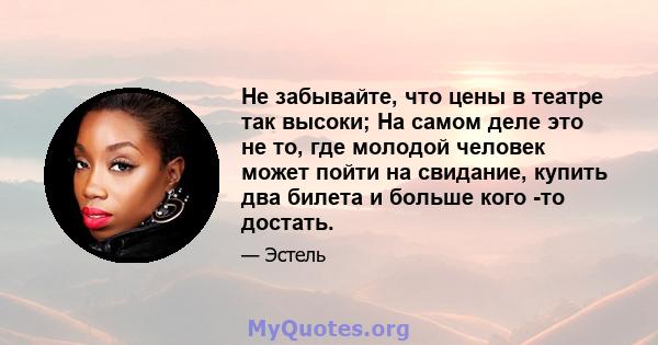 Не забывайте, что цены в театре так высоки; На самом деле это не то, где молодой человек может пойти на свидание, купить два билета и больше кого -то достать.