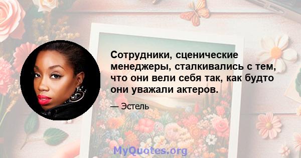 Сотрудники, сценические менеджеры, сталкивались с тем, что они вели себя так, как будто они уважали актеров.