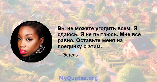 Вы не можете угодить всем. Я сдаюсь. Я не пытаюсь. Мне все равно. Оставьте меня на поединку с этим.