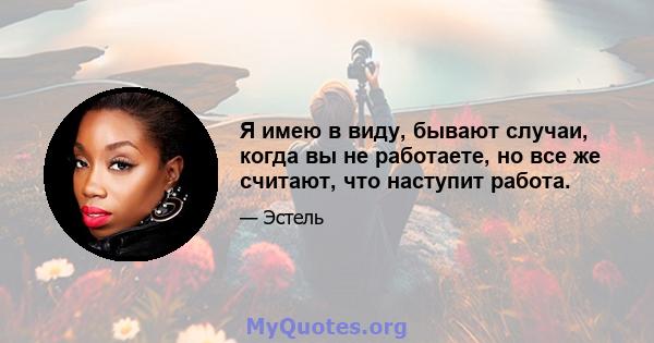 Я имею в виду, бывают случаи, когда вы не работаете, но все же считают, что наступит работа.