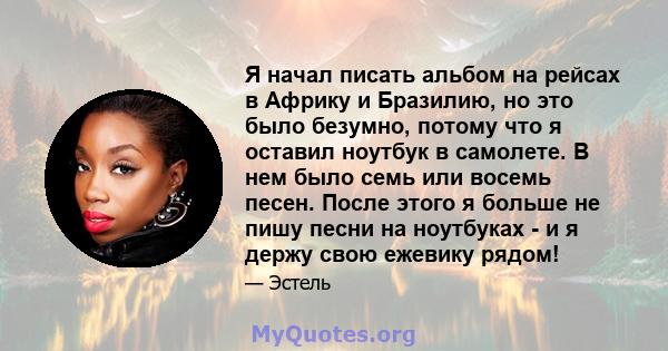 Я начал писать альбом на рейсах в Африку и Бразилию, но это было безумно, потому что я оставил ноутбук в самолете. В нем было семь или восемь песен. После этого я больше не пишу песни на ноутбуках - и я держу свою