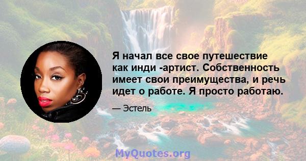 Я начал все свое путешествие как инди -артист. Собственность имеет свои преимущества, и речь идет о работе. Я просто работаю.