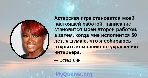 Актерская игра становится моей настоящей работой, написание становится моей второй работой, а затем, когда мне исполнится 50 лет, я думаю, что я собираюсь открыть компанию по украшению интерьера.