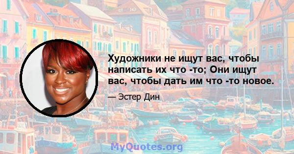 Художники не ищут вас, чтобы написать их что -то; Они ищут вас, чтобы дать им что -то новое.