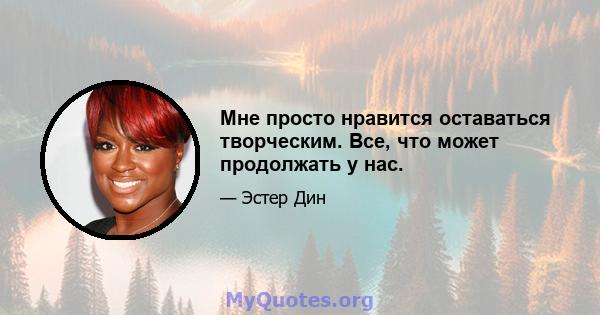 Мне просто нравится оставаться творческим. Все, что может продолжать у нас.