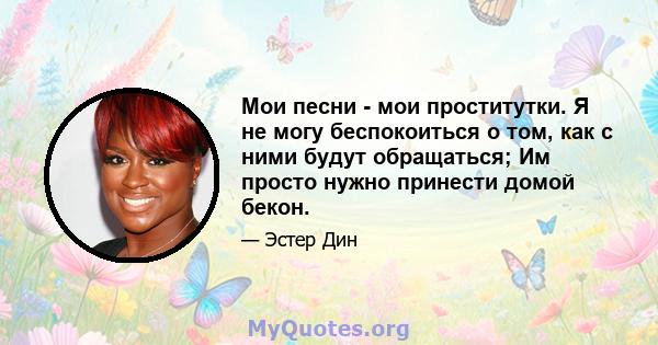 Мои песни - мои проститутки. Я не могу беспокоиться о том, как с ними будут обращаться; Им просто нужно принести домой бекон.