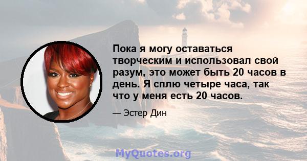 Пока я могу оставаться творческим и использовал свой разум, это может быть 20 часов в день. Я сплю четыре часа, так что у меня есть 20 часов.