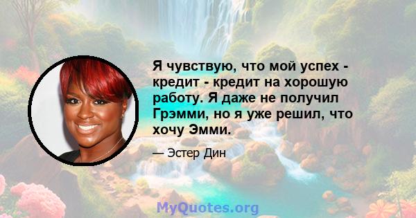 Я чувствую, что мой успех - кредит - кредит на хорошую работу. Я даже не получил Грэмми, но я уже решил, что хочу Эмми.