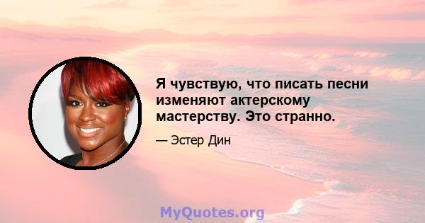 Я чувствую, что писать песни изменяют актерскому мастерству. Это странно.