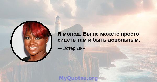 Я молод. Вы не можете просто сидеть там и быть довольным.