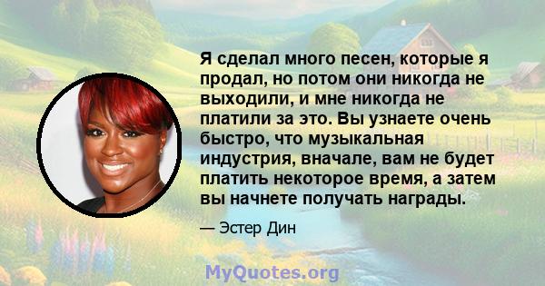 Я сделал много песен, которые я продал, но потом они никогда не выходили, и мне никогда не платили за это. Вы узнаете очень быстро, что музыкальная индустрия, вначале, вам не будет платить некоторое время, а затем вы