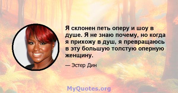 Я склонен петь оперу и шоу в душе. Я не знаю почему, но когда я прихожу в душ, я превращаюсь в эту большую толстую оперную женщину.