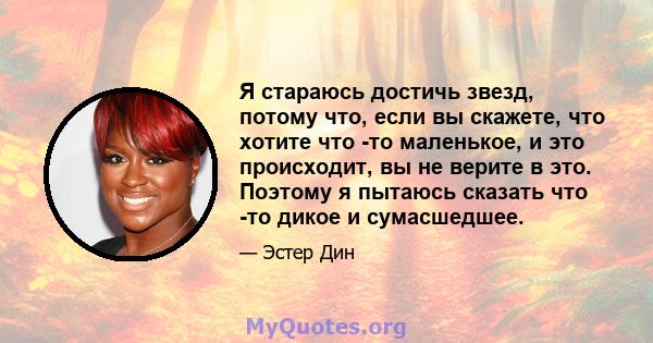 Я стараюсь достичь звезд, потому что, если вы скажете, что хотите что -то маленькое, и это происходит, вы не верите в это. Поэтому я пытаюсь сказать что -то дикое и сумасшедшее.