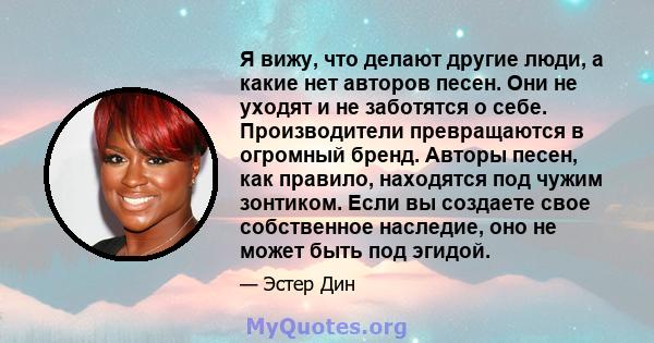 Я вижу, что делают другие люди, а какие нет авторов песен. Они не уходят и не заботятся о себе. Производители превращаются в огромный бренд. Авторы песен, как правило, находятся под чужим зонтиком. Если вы создаете свое 