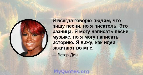 Я всегда говорю людям, что пишу песни, но я писатель. Это разница. Я могу написать песни музыке, но я могу написать историю. Я вижу, как идеи зажигают во мне.