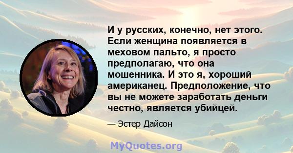 И у русских, конечно, нет этого. Если женщина появляется в меховом пальто, я просто предполагаю, что она мошенника. И это я, хороший американец. Предположение, что вы не можете заработать деньги честно, является убийцей.