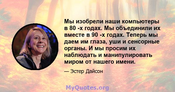 Мы изобрели наши компьютеры в 80 -х годах. Мы объединили их вместе в 90 -х годах. Теперь мы даем им глаза, уши и сенсорные органы. И мы просим их наблюдать и манипулировать миром от нашего имени.