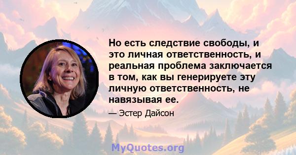 Но есть следствие свободы, и это личная ответственность, и реальная проблема заключается в том, как вы генерируете эту личную ответственность, не навязывая ее.